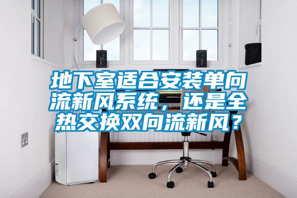 地下室適合安裝單向流新風(fēng)系統(tǒng)，還是全熱交換雙向流新風(fēng)？
